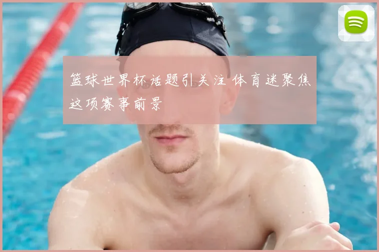 篮球世界杯话题引关注 体育迷聚焦这项赛事前景